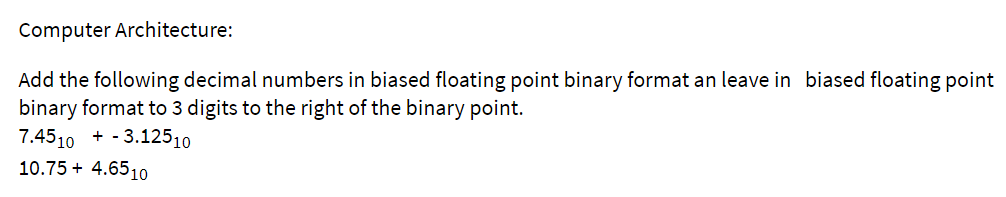 Computer Architecture:
Add the following decimal numbers in biased floating point binary format an leave in biased floating point
binary format to 3 digits to the right of the binary point.
7.4510 + - 3.12510
10.75 + 4.6510
