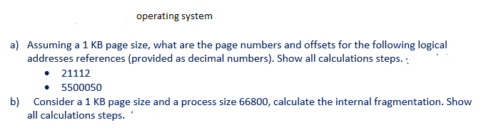 operating system
a) Assuming a 1 KB page size, what are the page numbers and offsets for the following logical
addresses references (provided as decimal numbers). Show all calculations steps.
• 21112
5500050
b) Consider a 1 KB page size and a process size 66800, calculate the internal fragmentation. Show
all calculations steps.
