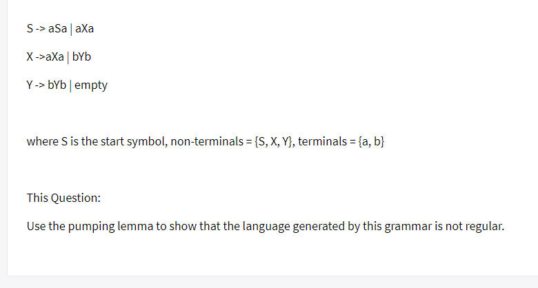 S-> aSa | axa
X->aXa | bYb
Y -> bYb|empty
where S is the start symbol, non-terminals = {S, X, Y}, terminals = {a, b}
%3D
This Question:
Use the pumping lemma to show that the language generated by this grammar is not regular.
