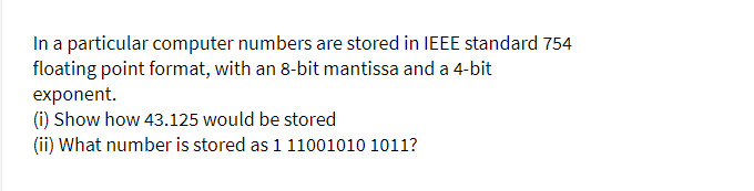 In a particular computer numbers are stored in IEEE standard 754
floating point format, with an 8-bit mantissa and a 4-bit
exponent.
(i) Show how 43.125 would be stored
(ii) What number is stored as 1 11001010 1011?
