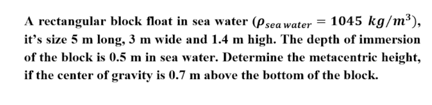 = 1045 kg/m³),
it's size 5 m long, 3 m wide and 1.4 m high. The depth of immersion
A rectangular block float in sea water (Psea water
of the block is 0.5 m in sea water. Determine the metacentric height,
if the center of gravity is 0.7 m above the bottom of the block.
