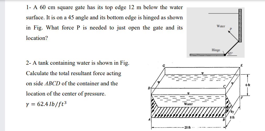 1- A 60 cm square gate has its top edge 12 m below the water
surface. It is on a 45 angle and its bottom edge is hinged as shown
in Fig. What force P is needed to just open the gate and its
Water
location?
Hinge
45°
2- A tank containing water is shown in Fig.
E
Calculate the total resultant force acting
on side ABCD of the container and the
6 ft
location of the center of pressure.
Y = 62.4 Ib/ft3
Water
8 ft
B
-20 ft
