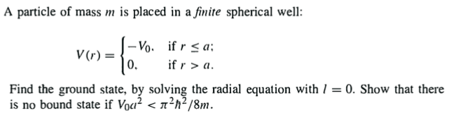 A particle of mass m is placed in a finite spherical well:
- Vo. if r < a;
V (r) =
0.
if r > a.
Find the ground state, by solving the radial equation with 1 = 0. Show that there
is no bound state if Voa? < n²h²/8m.
