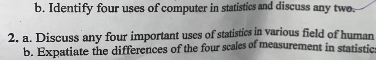 b. Identify four uses of computer in statistics and discuss any twe.
2. a. Discuss any four important uses of statistics in various field of human
b. Expatiate the differences of the four scales of measurement in statistice
