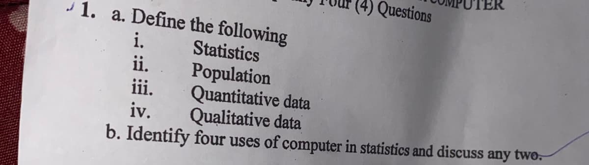 (4) Questions
- 1. a. Define the following
i.
ii.
iii.
Statistics
Population
Quantitative data
Qualitative data
iv.
b. Identify four uses of computer in statistics and discuss any twO.

