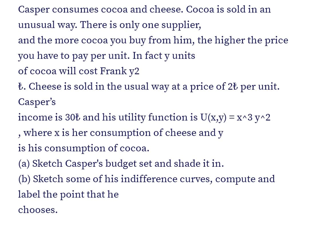 Casper consumes cocoa and cheese. Cocoa is sold in an
unusual
way.
There is only one supplier,
and the more cocoa you buy from him, the higher the price
you
have to pay per unit. In fact y units
of cocoa will cost Frank y2
Ł. Cheese is sold in the usual way at a price of 2Ł
per
unit.
Casper's
income is 30Ł and his utility function is U(x,y) = x^3 y^2
where x is her consumption of cheese and y
is his consumption of cocoa.
(a) Sketch Casper's budget set and shade it in.
(b) Sketch some of his indifference curves, compute and
label the point that he
chooses.
