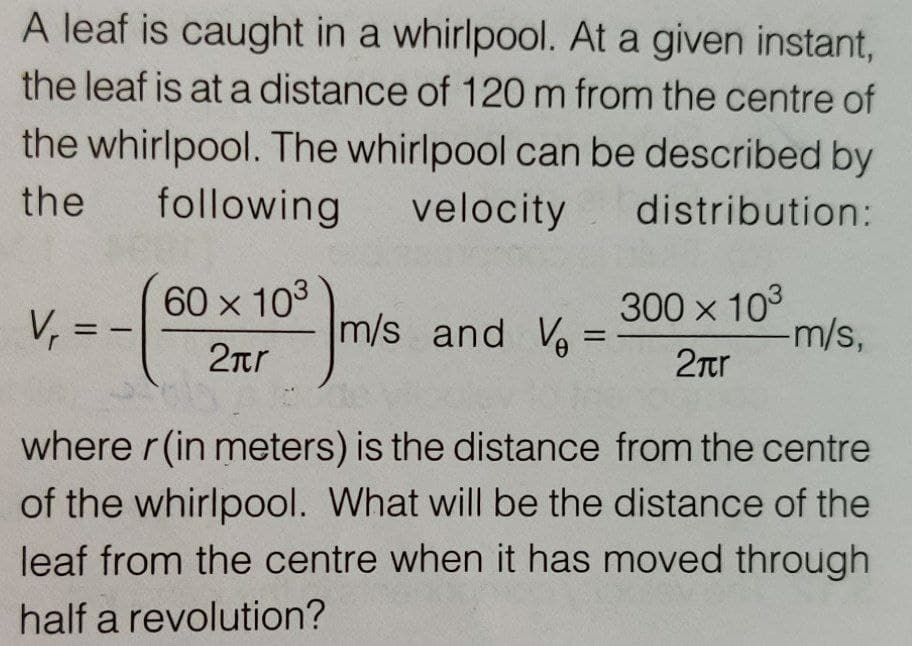 A leaf is caught in a whirlpool. At a given instant,
the leaf is at a distance of 120 m from the centre of
the whirlpool. The whirlpool can be described by
the
following
velocity
distribution:
V, =
60 x 103
m/s and Ve =
300 x 103
-m/s,
%3D
-
2nr
2Tr
where r(in meters) is the distance from the centre
of the whirlpool. What will be the distance of the
leaf from the centre when it has moved through
half a revolution?
