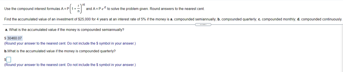 nt
Use the compound interest formulas A = P
1+-
and A = Pe" to solve the problem given. Round answers to the nearest cent.
Find the accumulated value of an investment of $25,000 for 4 years at an interest rate of 5% if the money is a. compounded semiannually; b. compounded quarterly; c. compounded monthly; d. compounded continuously.
.....
a. What is the accumulated value if the money is compounded semiannually?
$ 30460.07
(Round your answer to the nearest cent. Do not include the $ symbol in your answer.)
b.What is the accumulated value if the money is compounded quarterly?
(Round your answer to the nearest cent. Do not include the $ symbol in your answer.)
