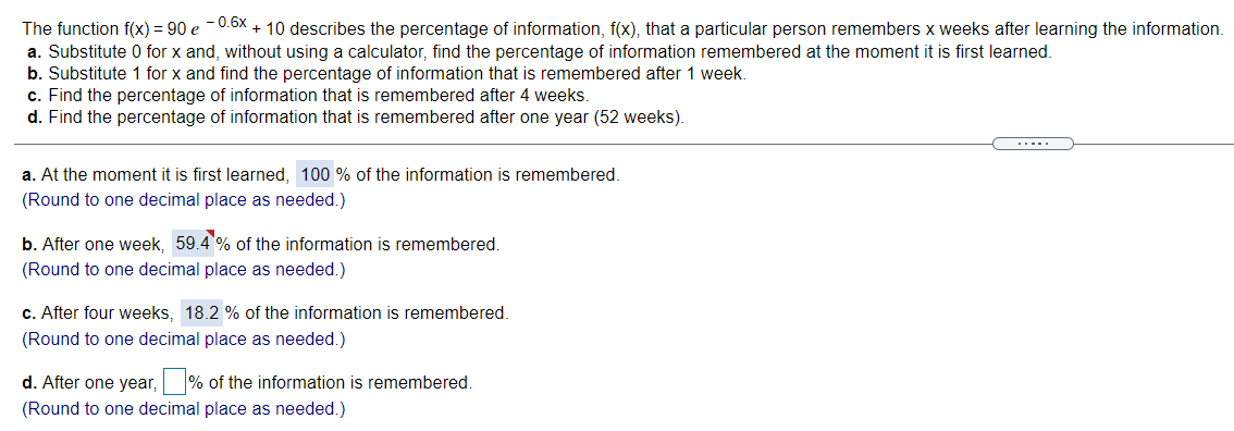 The function f(x) = 90 e -0.6x + 10 describes the percentage of information, f(x), that a particular person remembers x weeks after learning the information.
a. Substitute 0 for x and, without using a calculator, find the percentage of information remembered at the moment it is first learned.
b. Substitute 1 for x and find the percentage of information that is remembered after 1 week.
c. Find the percentage of information that is remembered after 4 weeks.
d. Find the percentage of information that is remembered after one year (52 weeks).
.....
a. At the moment it is first learned, 100 % of the information is remembered.
(Round to one decimal place as needed.)
b. After one week, 59.4 % of the information is remembered.
(Round to one decimal place as needed.)
c. After four weeks, 18.2 % of the information is remembered.
(Round to one decimal place as needed.)
d. After one year, % of the information is remembered.
(Round to one decimal place as needed.)
