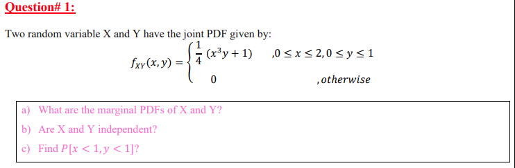 Question# 1:
Two random variable X and Y have the joint PDF given by:
Si (x³y+ 1) ,0 <x< 2, 0 < y < 1
,0 <x< 2,0 < y<1
fxy(x, y) = { 4
,otherwise
a) What are the marginal PDFS of X and Y?
b) Are X and Y independent?
c) Find P[x < 1,y < 1]?

