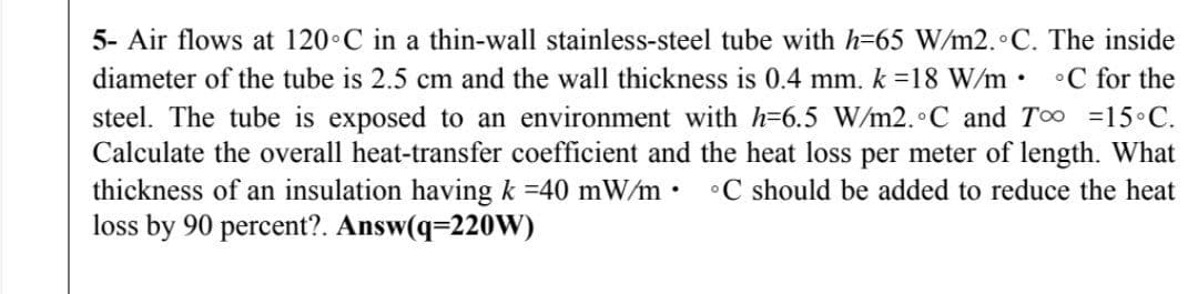 5- Air flows at 120•C in a thin-wall stainless-steel tube with h=65 W/m2. C. The inside
diameter of the tube is 2.5 cm and the wall thickness is 0.4 mm. k =18 W/m• •C for the
steel. The tube is exposed to an environment with h=6.5 W/m2. C and TO =15 C.
Calculate the overall heat-transfer coefficient and the heat loss per meter of length. What
thickness of an insulation having k =40 mW/m•
loss by 90 percent?. Answ(q=220W)
•C should be added to reduce the heat
