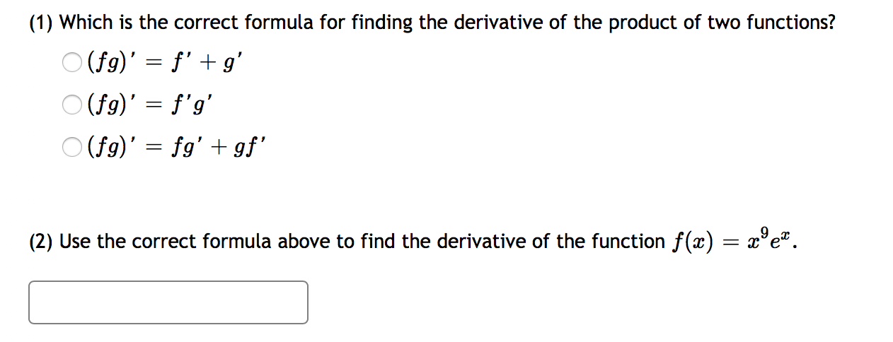 (1) Which is the correct formula for finding the derivative of the product of two functions?
O (f9)' = f' + g'
O (f9)' = f'g'
O (f9)' = fg' + gf'
(2) Use the correct formula above to find the derivative of the function f(x) = x°e*.
