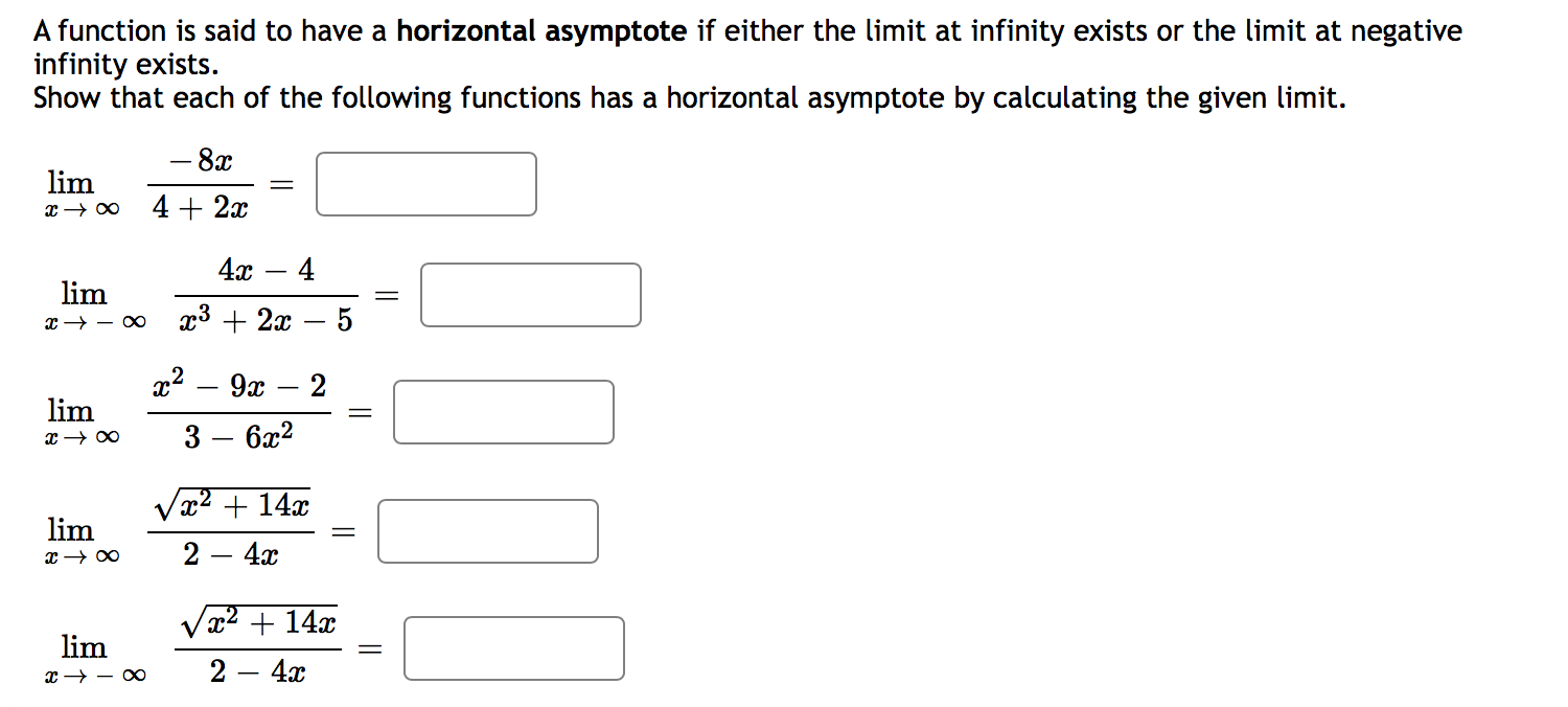 A function is said to have a horizontal asymptote if either the limit at infinity exists or the limit at negative
infinity exists.
Show that each of the following functions has a horizontal asymptote by calculating the given limit.
– 8x
lim
4 + 2x
4х — 4
lim
x → – ∞
x3 + 2x
5
x2
9x
lim
3
6x2
Vx2 + 14x
lim
2
4x
x² + 14x
lim
x → - O
2 — 4ӕ
||
