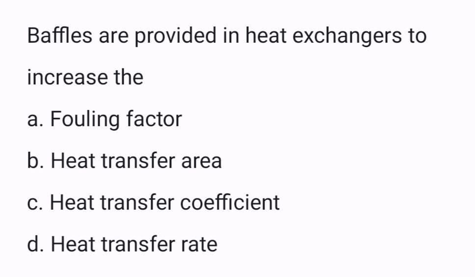 Baffles are provided in heat exchangers to
increase the
a. Fouling factor
b. Heat transfer area
c. Heat transfer coefficient
d. Heat transfer rate