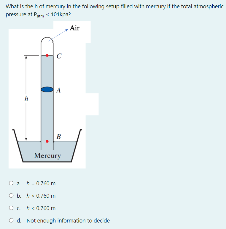 What is the h of mercury in the following setup filled with mercury if the total atmospheric
pressure at Patm < 101kpa?
Air
C
A
h
В
Mercury
O a.
h = 0.760 m
O b. h > 0.760 m
O c. h < 0.760 m
O d. Not enough information to decide
