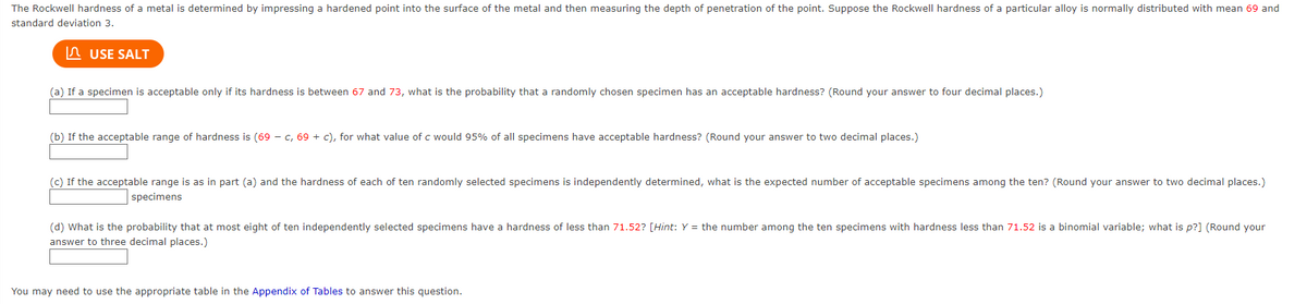 The Rockwell hardness of a metal is determined by impressing a hardened point into the surface of the metal and then measuring the depth of penetration of the point. Suppose the Rockwell hardness of a particular alloy is normally distributed with mean 69 and
standard deviation 3.
USE SALT
(a) If a specimen is acceptable only if its hardness is between 67 and 73, what is the probability that a randomly chosen specimen has an acceptable hardness? (Round your answer to four decimal places.)
(b) If the acceptable range of hardness is (69 - c, 69+ c), for what value of c would 95% of all specimens have acceptable hardness? (Round your answer to two decimal places.)
(c) If the acceptable range is as in part (a) and the hardness of each of ten randomly selected specimens is independently determined, what is the expected number of acceptable specimens among the ten? (Round your answer to two decimal places.)
specimens
(d) What is the probability that at most eight of ten independently selected specimens have a hardness of less than 71.52? [Hint: Y = the number among the ten specimens with hardness less than 71.52 is a binomial variable; what is p?] (Round your
answer to three decimal places.)
You may need to use the appropriate table in the Appendix of Tables to answer this question.