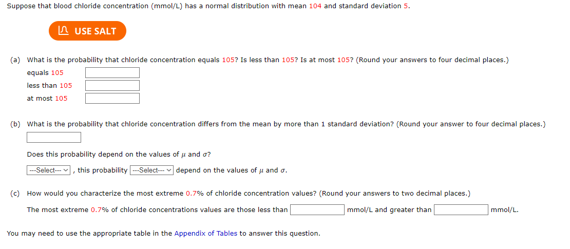 Suppose that blood chloride concentration (mmol/L) has a normal distribution with mean 104 and standard deviation 5.
USE SALT
(a) What is the probability that chloride concentration equals 105? Is less than 105? Is at most 105? (Round your answers to four decimal places.)
equals 105
less than 105
at most 105
(b) What is the probability that chloride concentration differs from the mean by more than 1 standard deviation? (Round your answer to four decimal places.)
Does this probability depend on the values of μ and o?
---Select---, this probability --Select---depend on the values of u and o.
(c) How would you characterize the most extreme 0.7% of chloride concentration values? (Round your answers to two decimal places.)
The most extreme 0.7% of chloride concentrations values are those less than
mmol/L and greater than
You may need to use the appropriate table in the Appendix of Tables to answer this question.
mmol/L.