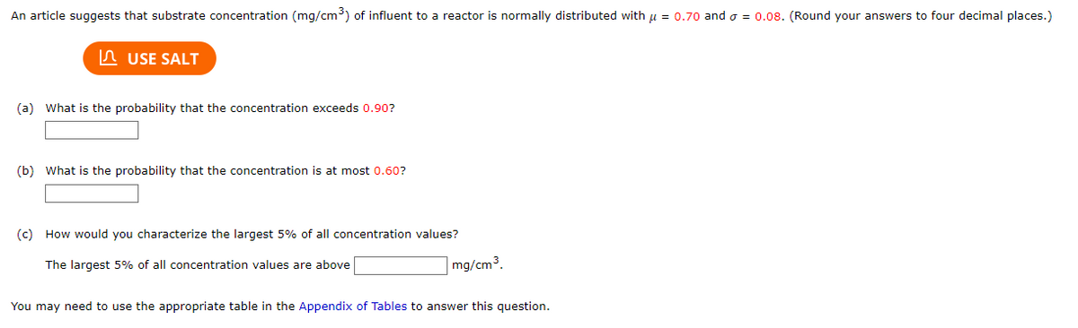 An article suggests that substrate concentration (mg/cm³) of influent to a reactor is normally distributed with μ = 0.70 and = 0.08. (Round your answers to four decimal places.)
USE SALT
(a) What is the probability that the concentration exceeds 0.90?
(b) What is the probability that the concentration is at most 0.60?
(c) How would you characterize the largest 5% of all concentration values?
The largest 5% of all concentration values are above
mg/cm³.
You may need to use the appropriate table in the Appendix of Tables to answer this question.