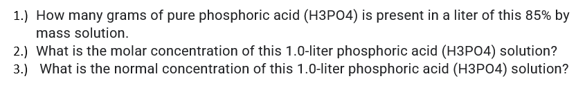 1.) How many grams of pure phosphoric acid (H3P04) is present in a liter of this 85% by
mass solution.
2.) What is the molar concentration of this 1.0-liter phosphoric acid (H3PO4) solution?
3.) What is the normal concentration of this 1.0-liter phosphoric acid (H3PO4) solution?
