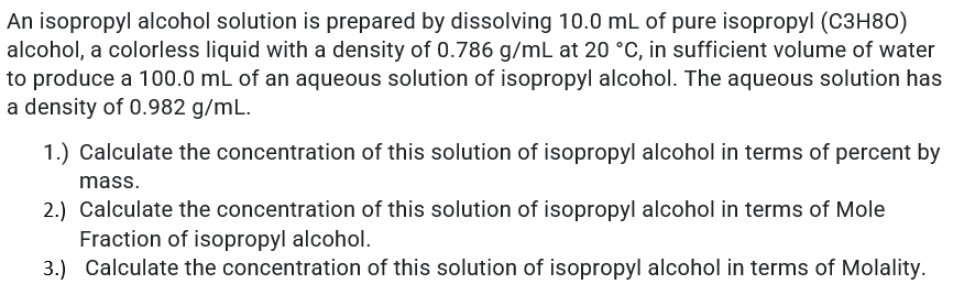 An isopropyl alcohol solution is prepared by dissolving 10.0 mL of pure isopropyl (C3H80)
alcohol, a colorless liquid with a density of 0.786 g/mL at 20 °C, in sufficient volume of water
to produce a 100.0 mL of an aqueous solution of isopropyl alcohol. The aqueous solution has
a density of 0.982 g/mL.
1.) Calculate the concentration of this solution of isopropyl alcohol in terms of percent by
mass.
2.) Calculate the concentration of this solution of isopropyl alcohol in terms of Mole
Fraction of isopropyl alcohol.
3.) Calculate the concentration of this solution of isopropyl alcohol in terms of Molality.
