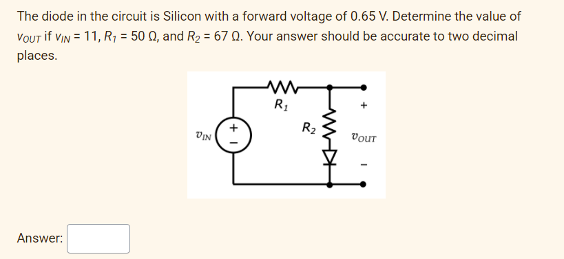 The diode in the circuit is Silicon with a forward voltage of 0.65 V. Determine the value of
VOUT if VIN = 11, R1 = 50 Q, and R2 = 67 Q. Your answer should be accurate to two decimal
places.
R1
R2
VIn (
VOUT
Answer:
