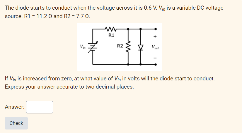 The diode starts to conduct when the voltage across it is 0.6 V. Viņ is a variable DC voltage
source. R1 = 11.2 Q and R2 = 7.7 Q.
R1
+
Vin
R2
V out
If Vin is increased from zero, at what value of Vin in volts will the diode start to conduct.
Express your answer accurate to two decimal places.
Answer:
Check
