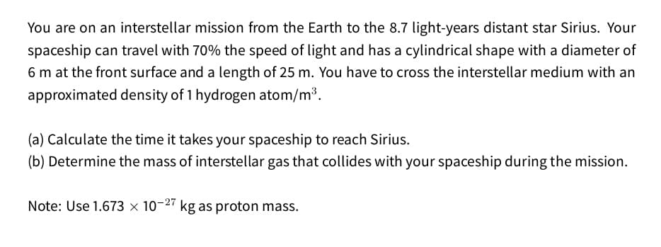You are on an interstellar mission from the Earth to the 8.7 light-years distant star Sirius. Your
spaceship can travel with 70% the speed of light and has a cylindrical shape with a diameter of
6 m at the front surface and a length of 25 m. You have to cross the interstellar medium with an
approximated density of 1 hydrogen atom/m3.
(a) Calculate the time it takes your spaceship to reach Sirius.
(b) Determine the mass of interstellar gas that collides with your spaceship during the mission.
Note: Use 1.673 × 10-27 kg as proton mass.
