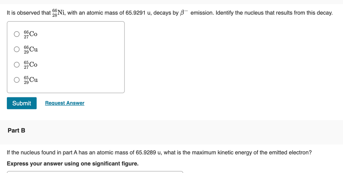 66
It is observed that Ni, with an atomic mass of 65.9291 u, decays by ß- emission. Identify the nucleus that results from this decay.
28
66 Co
27
29
O
66 Cu
O 95 Co
O 5 Cu
O
Submit
Part B
Request Answer
If the nucleus found in part A has an atomic mass of 65.9289 u, what is the maximum kinetic energy of the emitted electron?
Express your answer using one significant figure.