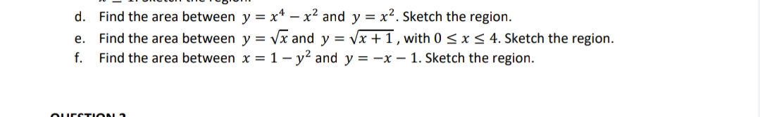 d. Find the area between y = x* – x² and y = x2. Sketch the region.
e. Find the area between y = /x and y = vx + 1 , with 0 s<x< 4. Sketch the region.
Find the area between x = 1– y² and y = –x – 1. Sketch the region.
f.
OUEETION 1

