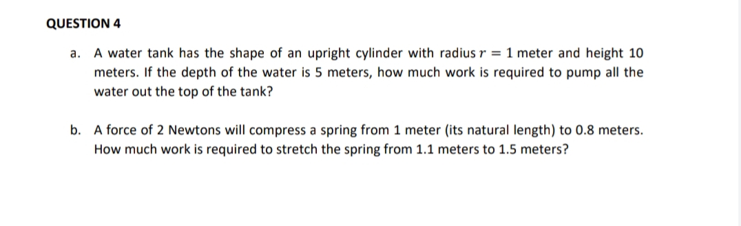 QUESTION 4
a. A water tank has the shape of an upright cylinder with radius r = 1 meter and height 10
meters. If the depth of the water is 5 meters, how much work is required to pump all the
water out the top of the tank?
b. A force of 2 Newtons will compress a spring from 1 meter (its natural length) to 0.8 meters.
How much work is required to stretch the spring from 1.1 meters to 1.5 meters?
