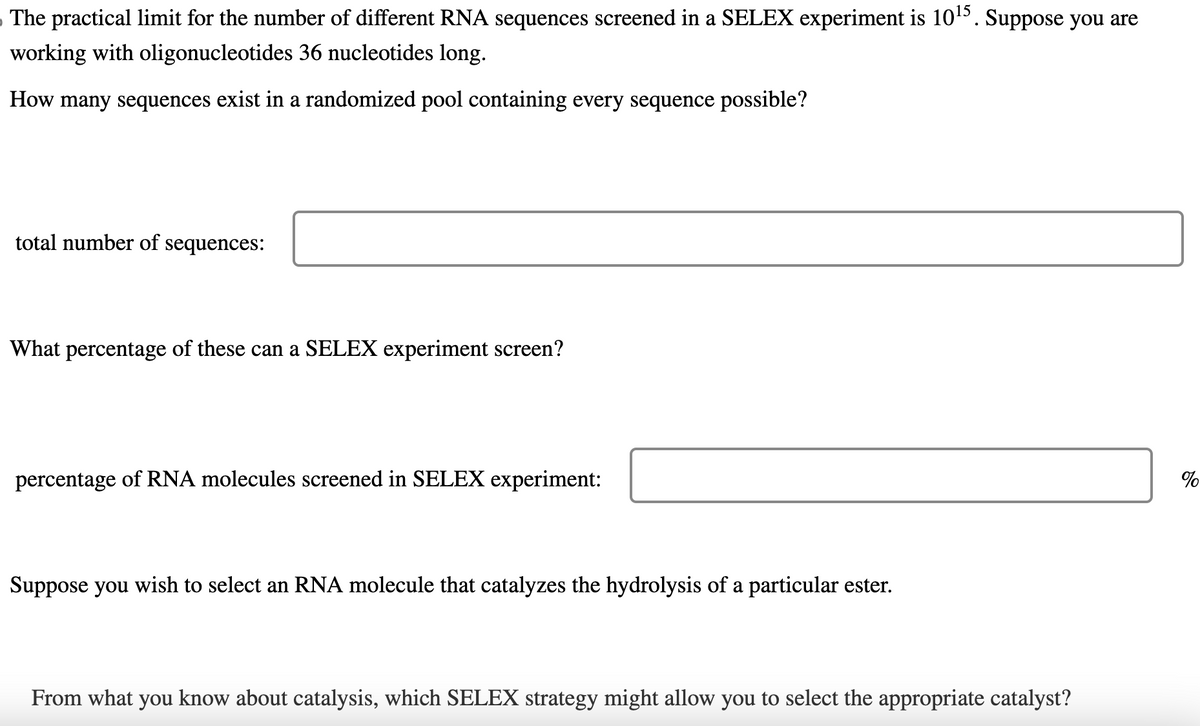 The practical limit for the number of different RNA sequences screened in a SELEX experiment is 10¹5. Suppose you are
working with oligonucleotides 36 nucleotides long.
How many sequences exist in a randomized pool containing every sequence possible?
total number of sequences:
What percentage of these can a SELEX experiment screen?
percentage of RNA molecules screened in SELEX experiment:
Suppose you wish to select an RNA molecule that catalyzes the hydrolysis of a particular ester.
From what you know about catalysis, which SELEX strategy might allow you to select the appropriate catalyst?
%