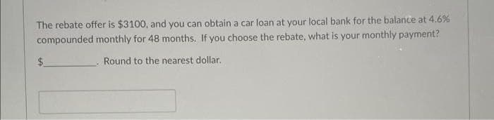 The rebate offer is $3100, and you can obtain a car loan at your local bank for the balance at 4.6%
compounded monthly for 48 months. If you choose the rebate, what is your monthly payment?
$.
Round to the nearest dollar.
