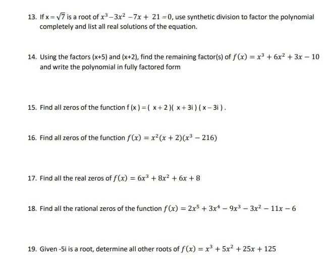 13. If x = 7 is a root of x-3x2 -7x + 21 = 0, use synthetic division to factor the polynomial
completely and list all real solutions of the equation.
14. Using the factors (x+5) and (x+2), find the remaining factor(s) of f(x) = x³ + 6x2 + 3x – 10
and write the polynomial in fully factored form
15. Find all zeros of the function f (x ) =( x+2)( x+ 3i ) ( x- 3i ).
16. Find all zeros of the function f(x) = x²(x + 2)(x3 – 216)
17. Find all the real zeros of f(x) = 6x3 + 8x? + 6x + 8
18. Find all the rational zeros of the function f (x) = 2x5 + 3x* – 9x3 – 3x? – 11x – 6
19. Given -5i is a root, determine all other roots of f(x) = x³ + 5x2 + 25x + 125
