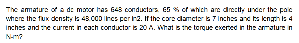 The armature of a dc motor has 648 conductors, 65 % of which are directly under the pole
where the flux density is 48,000 lines per in2. If the core diameter is 7 inches and its length is 4
inches and the current in each conductor is 20 A. What is the torque exerted in the armature in
N-m?
