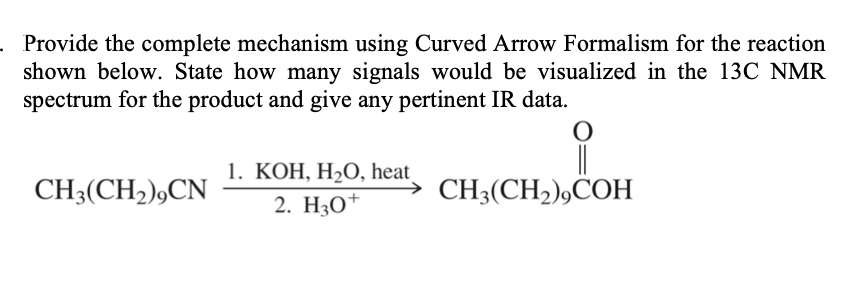 Provide the complete mechanism using Curved Arrow Formalism for the reaction
shown below. State how many signals would be visualized in the 13C NMR
spectrum for the product and give any pertinent IR data.
1. КОН, Н2О, heat,
CH3(CH2),CN
2. HО
→ CH3(CH2),COH
