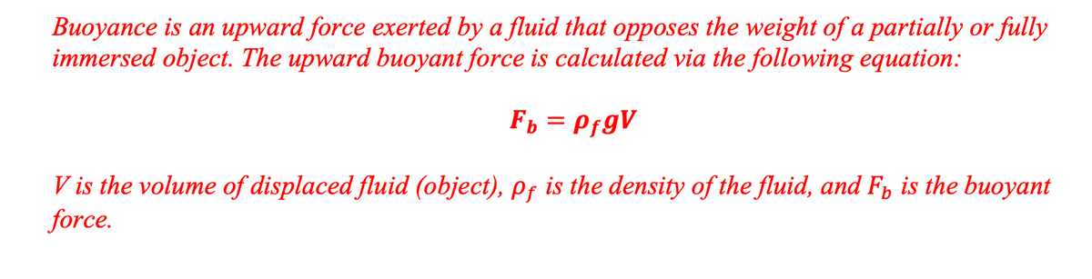 Buoyance is an upward force exerted by a fluid that opposes the weight of a partially or fully
immersed object. The upward buoyant force is calculated via the following equation:
Ff = PfgV
V is the volume of displaced fluid (object), pf is the density of the fluid, and F, is the buoyant
force.
