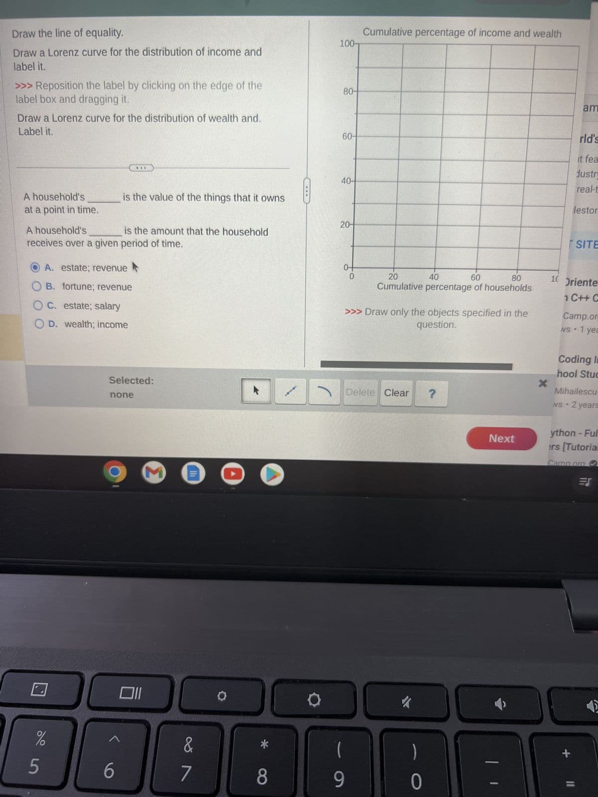 Draw the line of equality.
Draw a Lorenz curve for the distribution of income and
label it.
>>> Reposition the label by clicking on the edge of the
label box and dragging it.
Draw a Lorenz curve for the distribution of wealth and.
Label it.
A household's
at a point in time.
A household's
is the amount that the household
receives over a given period of time.
A. estate; revenue
OB. fortune; revenue
OC. estate; salary
OD. wealth; income
%
5
is the value of the things that it owns
...
Selected:
none
6
Oll
&
7
8
O
100-
80-
-
60-
40-
20-
Cumulative percentage of income and wealth
9
20
60
80
Cumulative percentage of households
>>> Draw only the objects specified in the
question.
40
Delete Clear
)
0
?
Next
x
am
rld's
it fea
Justry
real-t
lestor
SITE
10 Oriente
1 C++ C
Camp.org
1 yea
NS.
Coding In
hool Stud
Mihailescu
N
NS 2 years
+
ython - Ful
ers [Tutorial
Camp.org
=S
✔