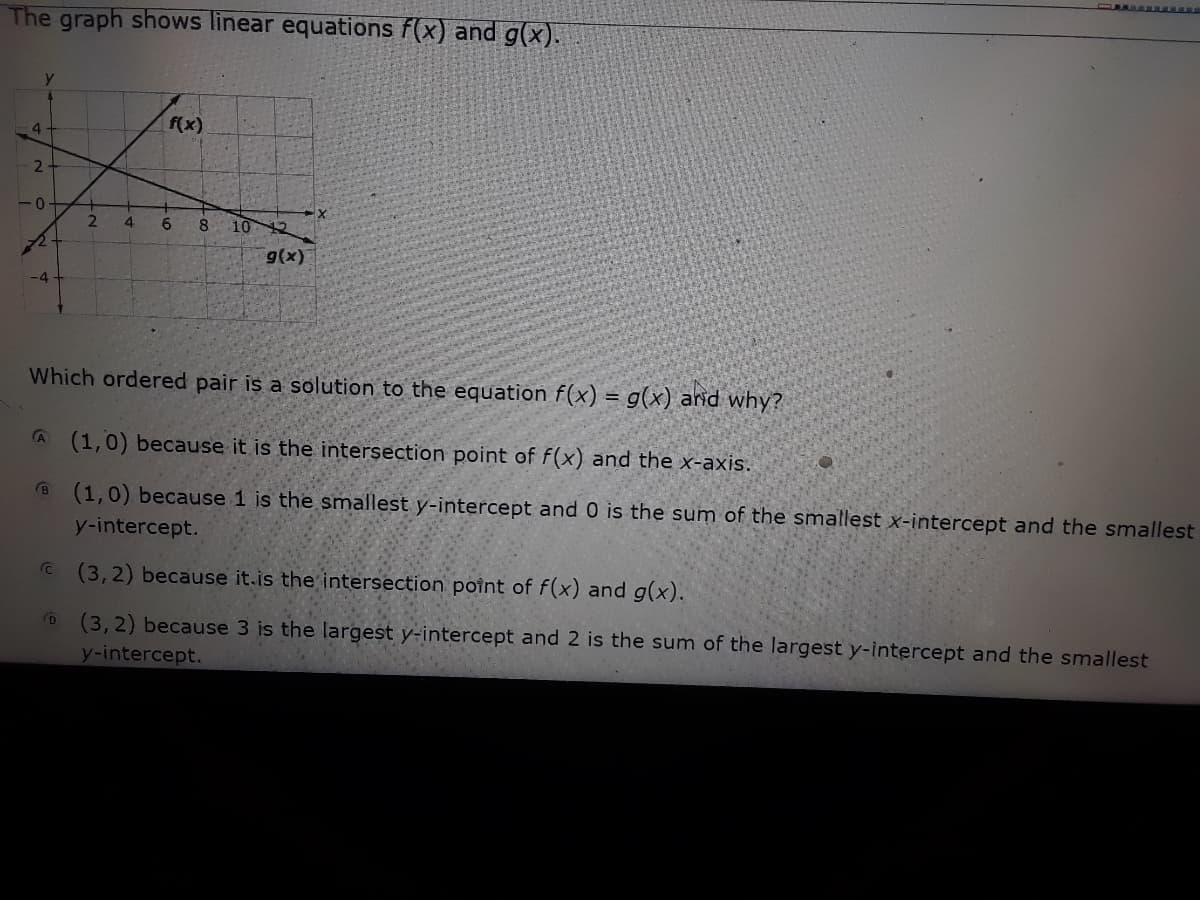 The graph shows linear equations f(x) and g(x).
f(x)
4
2.
2.
4
8.
10
12
9(x)
-4
Which ordered pair is a solution to the equation f(x) = g(x) and why?
A (1,0) because it is the intersection point of f(x) and the
-axis.
B (1,0) because 1 is the smallest y-intercept and 0 is the sum of the smallest x-intercept and the smallest
y-intercept.
C (3,2) because it.is the intersection poînt of f(x) and g(x).
(3,2) because 3 is the largest y-intercept and 2 is the sum of the largest y-intercept and the smallest
y-intercept.
