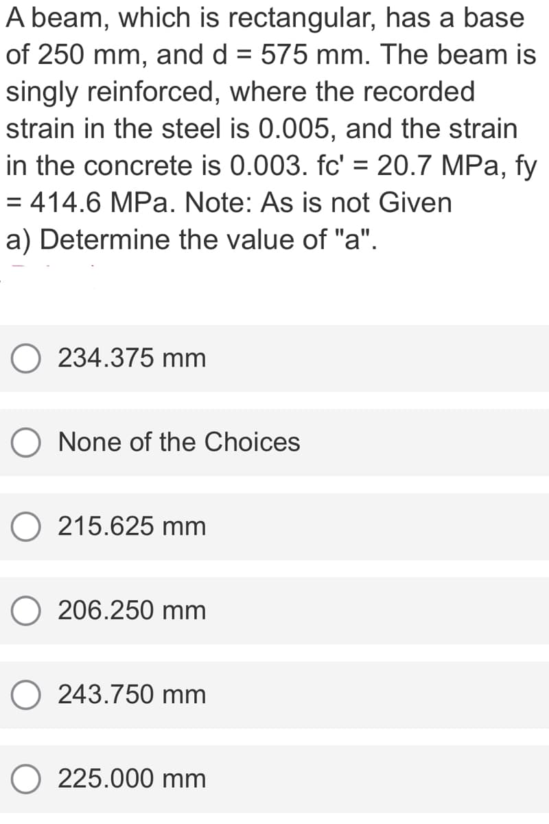 A beam, which is rectangular, has a base
of 250 mm, and d = 575 mm. The beam is
singly reinforced, where the recorded
strain in the steel is 0.005, and the strain
in the concrete is 0.003. fc' = 20.7 MPa, fy
= 414.6 MPa. Note: As is not Given
a) Determine the value of "a".
234.375 mm
None of the Choices
O 215.625 mm
O 206.250 mm
O 243.750 mm
O 225.000 mm
