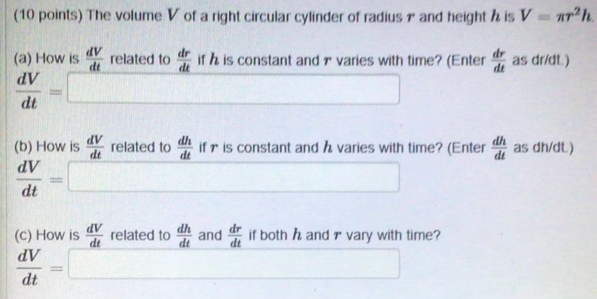 (10 points) The volume V of a right circular cylinder of radius r and height h is V T h.
dr
related to
dt
dr
(a) How is
dV
if h is constant and r varies with time? (Enter
dt
as dr/dt.)
dt
dt
dV
related to
dt
dh
dh
(b) How is
if r is constant and h varies with time? (Enter
dt
as dh/dt.)
dt
AP
dt
dh
and
dt
dr
(c) How is
AP
related to
if both h and r vary with time?
dt
dt
AP
dt
