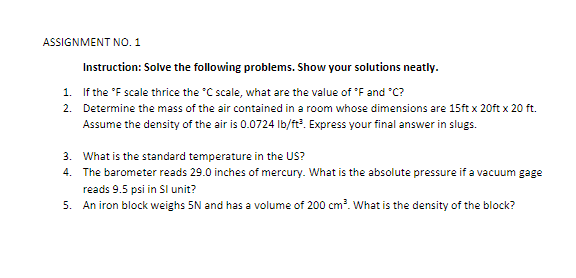 ASSIGNMENT NO. 1
Instruction: Solve the following problems. Show your solutions neatly.
1. If the 'F scale thrice the "C scale, what are the value of 'F and "C?
2. Determine the mass of the air contained in a room whose dimensions are 15ft x 20ft x 20 ft.
Assume the density of the air is 0.0724 Ib/ft?. Express your final answer in slugs.
3. What is the standard temperature in the US?
4. The barometer reads 29.0 inches of mercury. What is the absolute pressure if a vacuum gage
reads 9.5 psi in Sl unit?
5. An iron block weighs 5N and has a volume of 200 cm?. What is the density of the block?
