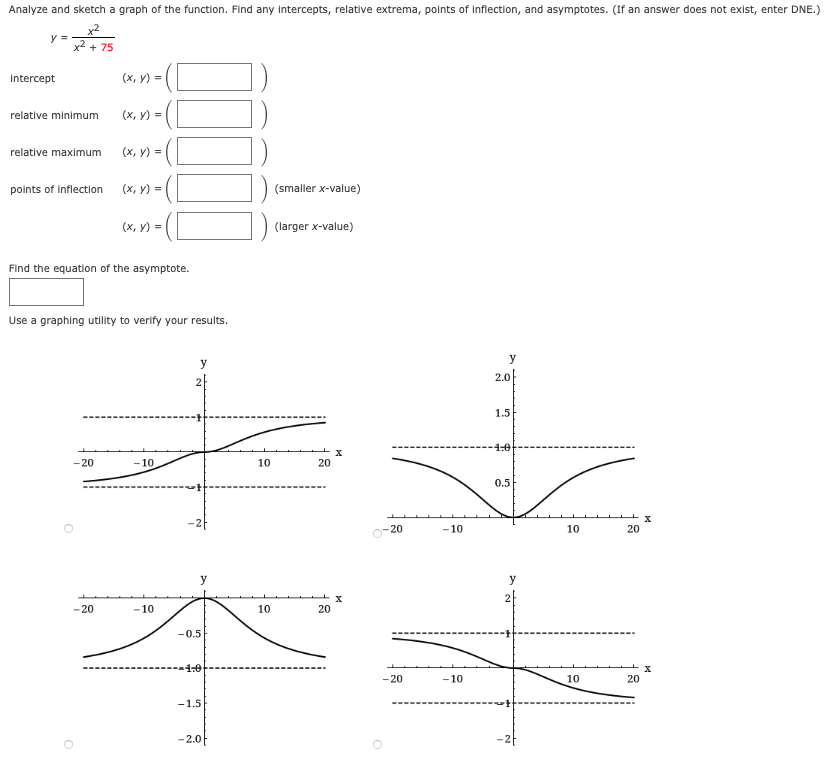 Analyze and sketch a graph of the function. Find any intercepts, relative extrema, points of inflection, and asymptotes. (If an answer does not exist, enter DNE.)
x2
y =
x2 + 75
Intercept
(х, у) %3D
relative minimum
(х, у) -
relative maximum
(x, y) =
points of inflection
(х, у) %3D
(smaller x-value)
(х, у) %3
(larger x-value)
Find the equation of the asymptote.
Use a graphing utility to verify your results.
y
y
2.0|
1.5
1.0
- 20
- 10
10
20
0.5
0-20
- 10
10
20
y
y
- 20
-10
10
20
-0.5
--1:0
- 20
-10
10
20
-1.5
-2.0F
