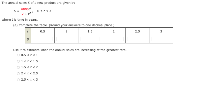 The annual sales S of a new product are given by
6000t2
S =
Osts 3
7+ 2
where t is time in years.
(a) Complete the table. (Round your answers to one decimal place.)
t
0.5
1
1.5
2
2.5
Use it to estimate when the annual sales are increasing at the greatest rate.
O 0.5 <t< 1
O1<t< 1.5
O 1.5 <t< 2
O2 <t< 2.5
O 2.5 <t< 3
