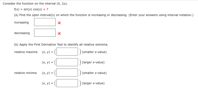 Consider the function on the Interval (0, 2x).
(x) = sin(x) cos(x) + 7
(a) Find the open interval(s) on which the function is Increasing or decreasing. (Enter your answers usling interval notation.)
Increasing
decreasing
(b) Apply the First Derivative Test to identify all relative extrema.
relative maxima
(х, у) %3D
(smaller x-value)
(х, у) -
(larger x-value)
relative minima
(х, у) %3D
(smaller x-value)
(х, у) %3
(larger x-value)

