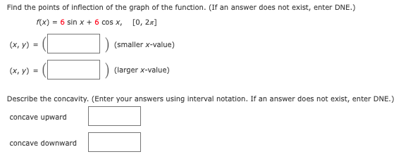 Find the points of inflection of the graph of the function. (If an answer does not exist, enter DNE.)
f(x) = 6 sin x + 6 cos x, [0, 2x]
(x, y) =
(smaller x-value)
(x, y) =
(larger x-value)
Describe the concavity. (Enter your answers using interval notation. If an answer does not exist, enter DNE.)
concave upward
concave downward
