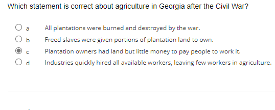 Which statement is correct about agriculture in Georgia after the Civil War?
b
C
d
All plantations were burned and destroyed by the war.
Freed slaves were given portions of plantation land to own.
Plantation owners had land but little money to pay people to work it.
Industries quickly hired all available workers, leaving few workers in agriculture.