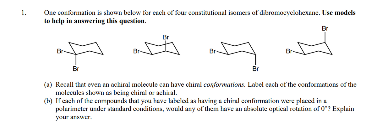 1.
One conformation is shown below for each of four constitutional isomers of dibromocyclohexane. Use models
to help in answering this question.
Br
Br
Br-
Br
Br
Br
Br
Br
(a) Recall that even an achiral molecule can have chiral conformations. Label each of the conformations of the
molecules shown as being chiral or achiral.
(b) If each of the compounds that you have labeled as having a chiral conformation were placed in a
polarimeter under standard conditions, would any of them have an absolute optical rotation of 0°? Explain
your answer.
