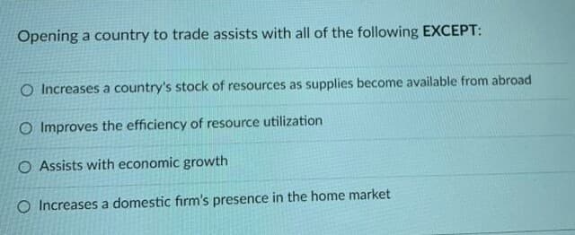 Opening a country to trade assists with all of the following EXCEPT:
O Increases a country's stock of resources as supplies become available from abroad
O Improves the efficiency of resource utilization
O Assists with economic growth
O Increases a domestic firm's presence in the home market
