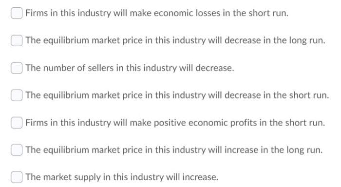 Firms in this industry will make economic losses in the short run.
The equilibrium market price in this industry will decrease in the long run.
| The number of sellers in this industry will decrease.
The equilibrium market price in this industry will decrease in the short run.
Firms in this industry will make positive economic profits in the short run.
The equilibrium market price in this industry will increase in the long run.
| The market supply in this industry will increase.
