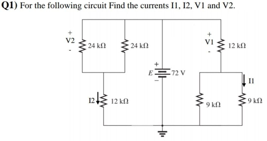 Q1) For the following circuit Find the currents I1, I2, V1 and V2.
+
V2
V1
24 kN
24 kN
12 kN
+
E 72 V
12 kN
C9 kN
9 kN
